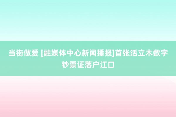 当街做爱 [融媒体中心新闻播报]首张活立木数字钞票证落户江口
