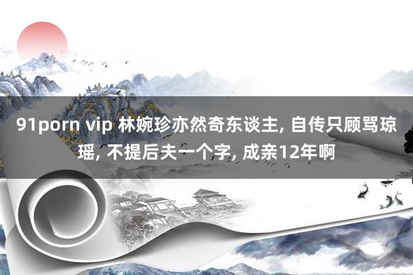 91porn vip 林婉珍亦然奇东谈主， 自传只顾骂琼瑶， 不提后夫一个字， 成亲12年啊