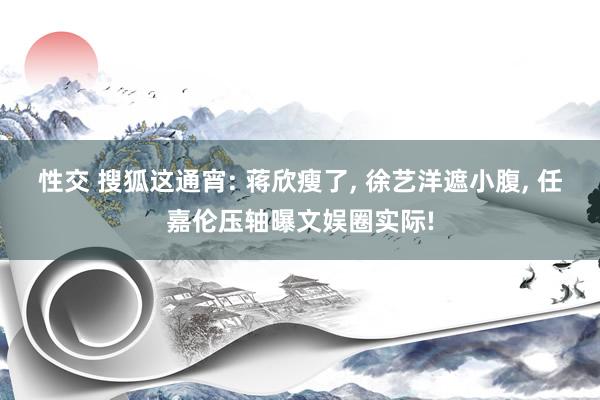 性交 搜狐这通宵: 蒋欣瘦了， 徐艺洋遮小腹， 任嘉伦压轴曝文娱圈实际!