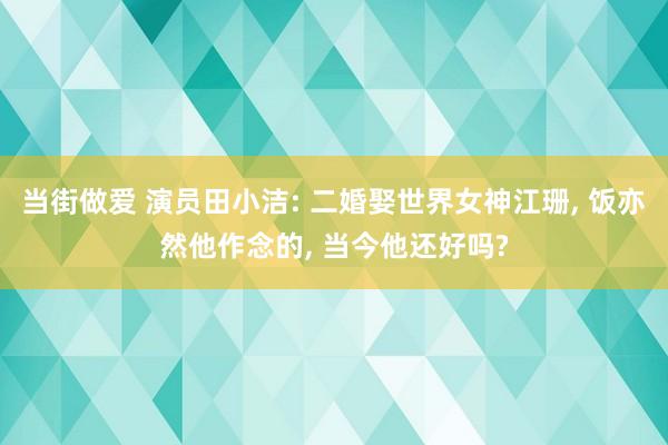 当街做爱 演员田小洁: 二婚娶世界女神江珊， 饭亦然他作念的， 当今他还好吗?