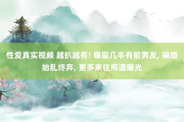 性爱真实视频 越扒越有! 曝留几手有前男友， 骗婚始乱终弃， 更多来往照遭曝光