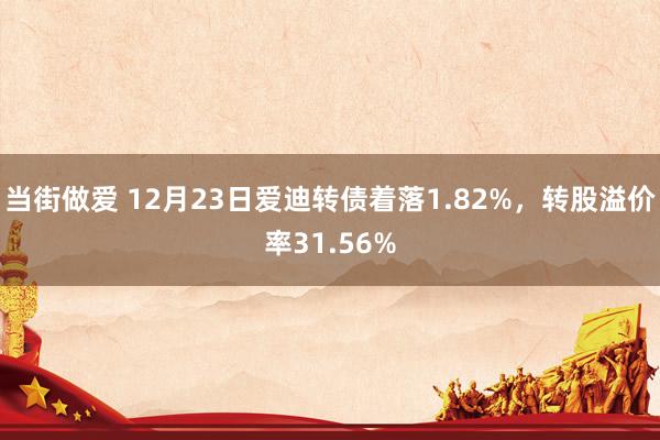 当街做爱 12月23日爱迪转债着落1.82%，转股溢价率31.56%
