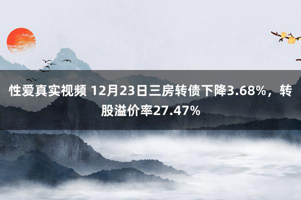 性爱真实视频 12月23日三房转债下降3.68%，转股溢价率27.47%