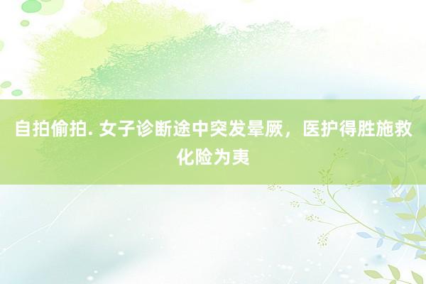 自拍偷拍. 女子诊断途中突发晕厥，医护得胜施救化险为夷