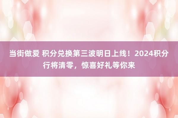 当街做爱 积分兑换第三波明日上线！2024积分行将清零，惊喜好礼等你来