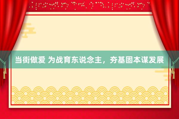 当街做爱 为战育东说念主，夯基固本谋发展