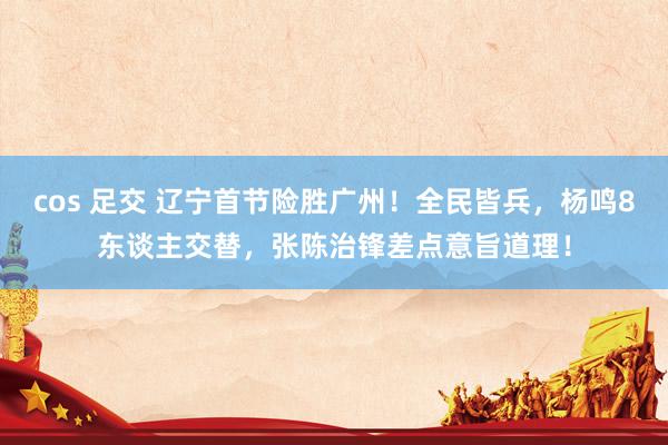 cos 足交 辽宁首节险胜广州！全民皆兵，杨鸣8东谈主交替，张陈治锋差点意旨道理！