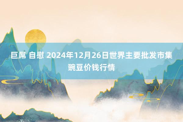 巨屌 自慰 2024年12月26日世界主要批发市集豌豆价钱行情