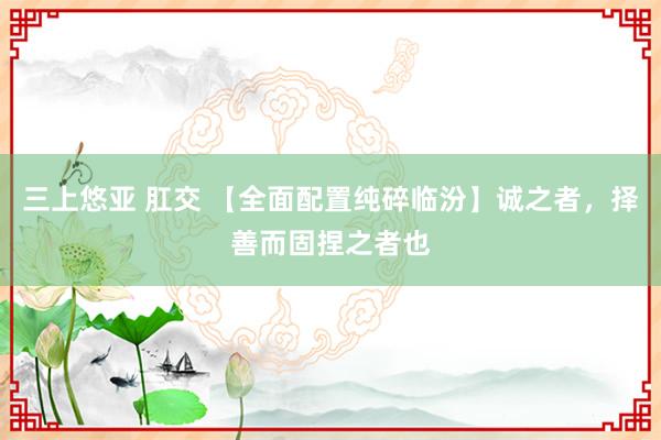 三上悠亚 肛交 【全面配置纯碎临汾】诚之者，择善而固捏之者也