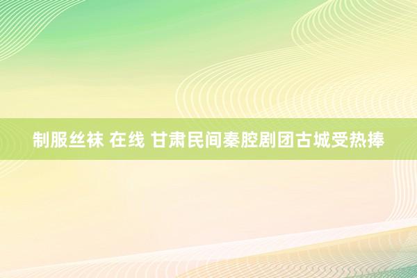 制服丝袜 在线 甘肃民间秦腔剧团古城受热捧