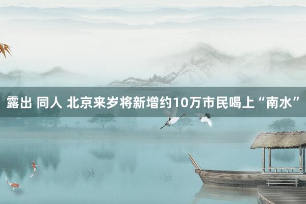 露出 同人 北京来岁将新增约10万市民喝上“南水”