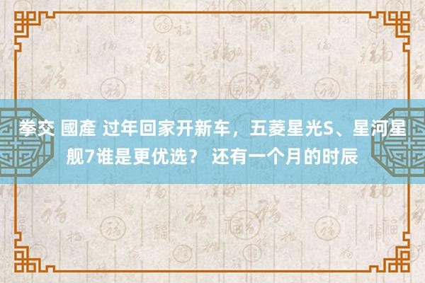 拳交 國產 过年回家开新车，五菱星光S、星河星舰7谁是更优选？ 还有一个月的时辰