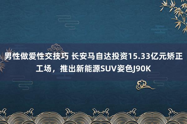 男性做爱性交技巧 长安马自达投资15.33亿元矫正工场，推出新能源SUV姿色J90K
