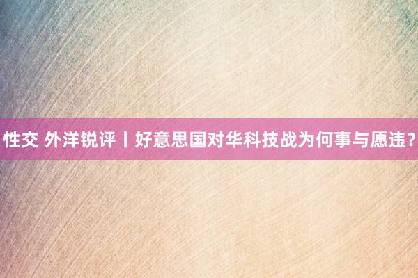 性交 外洋锐评丨好意思国对华科技战为何事与愿违？