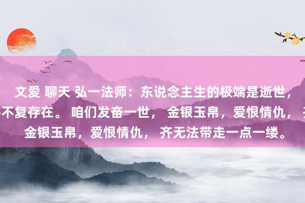 文爱 聊天 弘一法师：东说念主生的极端是逝世， 百岁之后，咱们齐将不复存在。 咱们发奋一世， 金银玉帛，爱恨情仇， 齐无法带走一点一缕。