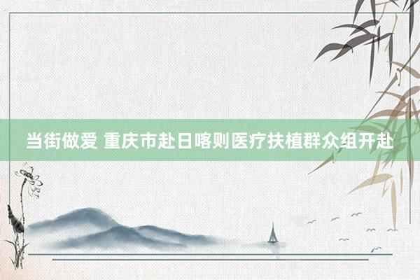 当街做爱 重庆市赴日喀则医疗扶植群众组开赴