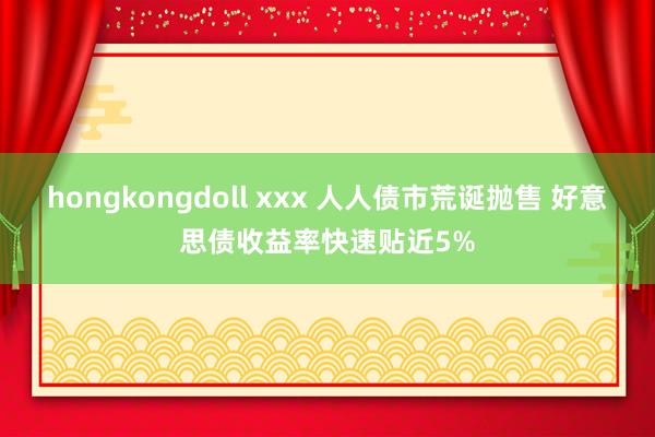 hongkongdoll xxx 人人债市荒诞抛售 好意思债收益率快速贴近5%