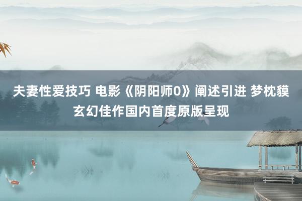 夫妻性爱技巧 电影《阴阳师0》阐述引进 梦枕貘玄幻佳作国内首度原版呈现