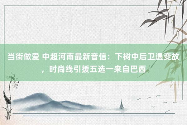 当街做爱 中超河南最新音信：下树中后卫遇变故，时尚线引援五选一来自巴西