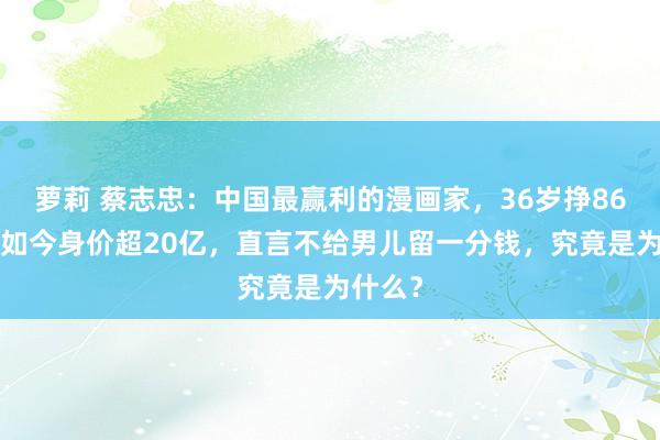 萝莉 蔡志忠：中国最赢利的漫画家，36岁挣860万，如今身价超20亿，直言不给男儿留一分钱，究竟是为什么？