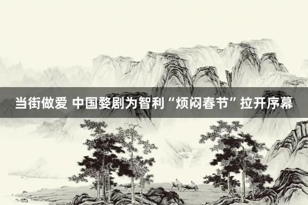 当街做爱 中国婺剧为智利“烦闷春节”拉开序幕