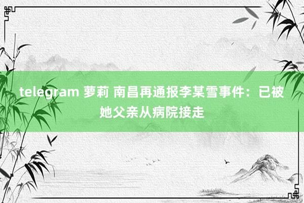 telegram 萝莉 南昌再通报李某雪事件：已被她父亲从病院接走
