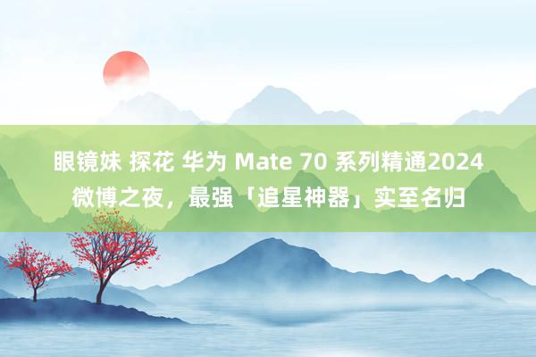 眼镜妹 探花 华为 Mate 70 系列精通2024微博之夜，最强「追星神器」实至名归
