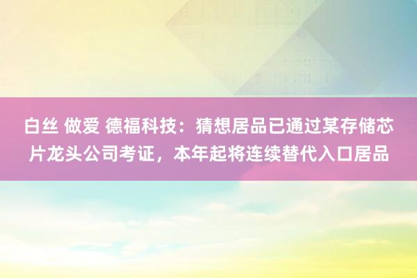 白丝 做爱 德福科技：猜想居品已通过某存储芯片龙头公司考证，本年起将连续替代入口居品
