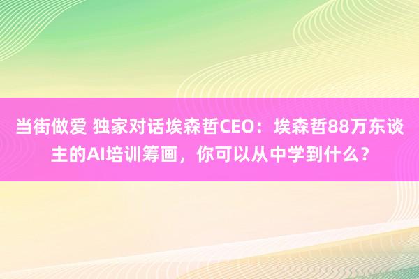 当街做爱 独家对话埃森哲CEO：埃森哲88万东谈主的AI培训筹画，你可以从中学到什么？