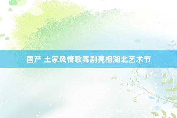 国产 土家风情歌舞剧亮相湖北艺术节