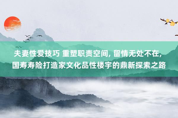 夫妻性爱技巧 重塑职责空间， 留情无处不在， 国寿寿险打造家文化品性楼宇的鼎新探索之路