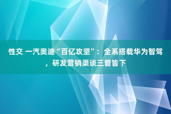 性交 一汽奥迪“百亿攻坚”：全系搭载华为智驾，研发营销渠谈三管皆下