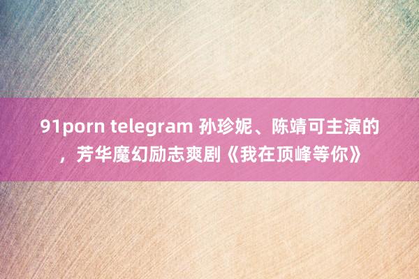 91porn telegram 孙珍妮、陈靖可主演的，芳华魔幻励志爽剧《我在顶峰等你》