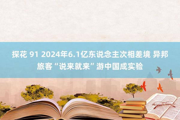 探花 91 2024年6.1亿东说念主次相差境 异邦旅客“说来就来”游中国成实验