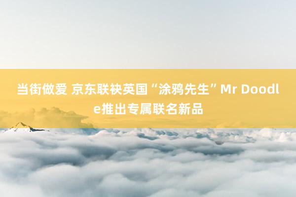 当街做爱 京东联袂英国“涂鸦先生”Mr Doodle推出专属联名新品