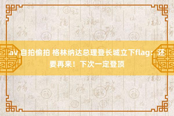 av 自拍偷拍 格林纳达总理登长城立下flag：还要再来！下次一定登顶