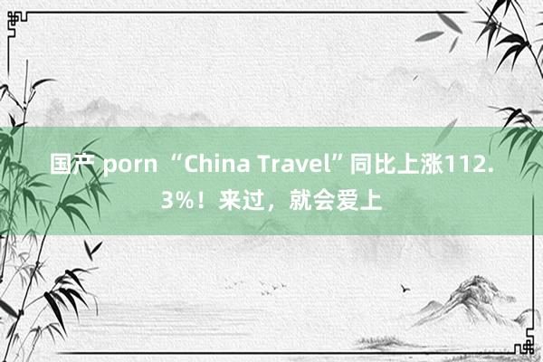 国产 porn “China Travel”同比上涨112.3%！来过，就会爱上