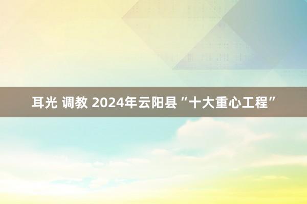 耳光 调教 2024年云阳县“十大重心工程”