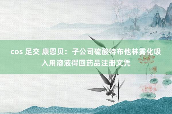 cos 足交 康恩贝：子公司硫酸特布他林雾化吸入用溶液得回药品注册文凭