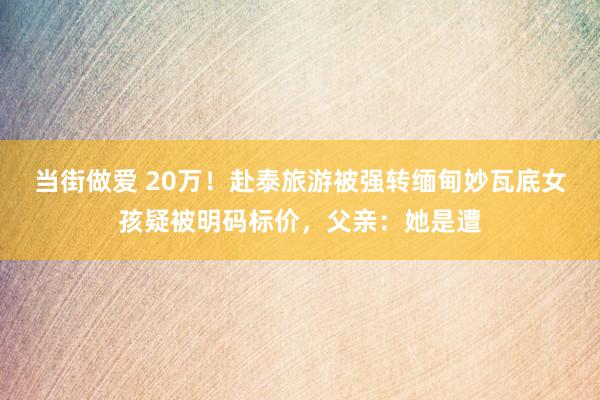 当街做爱 20万！赴泰旅游被强转缅甸妙瓦底女孩疑被明码标价，父亲：她是遭