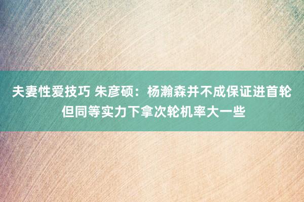 夫妻性爱技巧 朱彦硕：杨瀚森并不成保证进首轮 但同等实力下拿次轮机率大一些