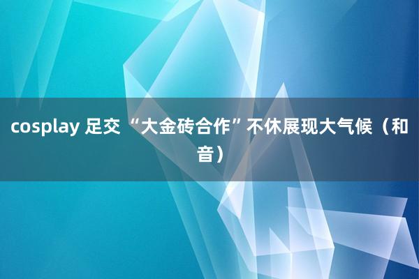 cosplay 足交 “大金砖合作”不休展现大气候（和音）