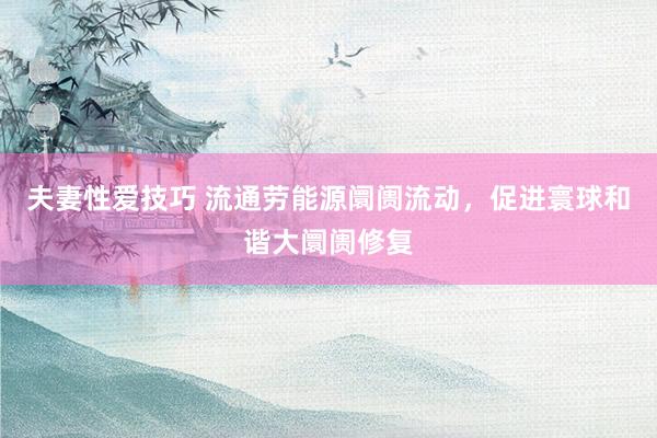 夫妻性爱技巧 流通劳能源阛阓流动，促进寰球和谐大阛阓修复