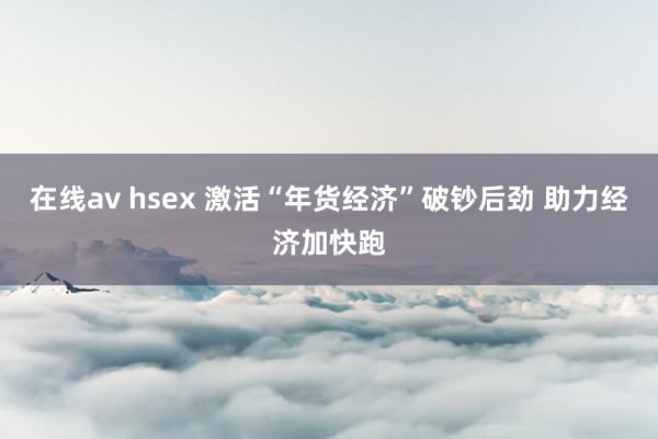 在线av hsex 激活“年货经济”破钞后劲 助力经济加快跑