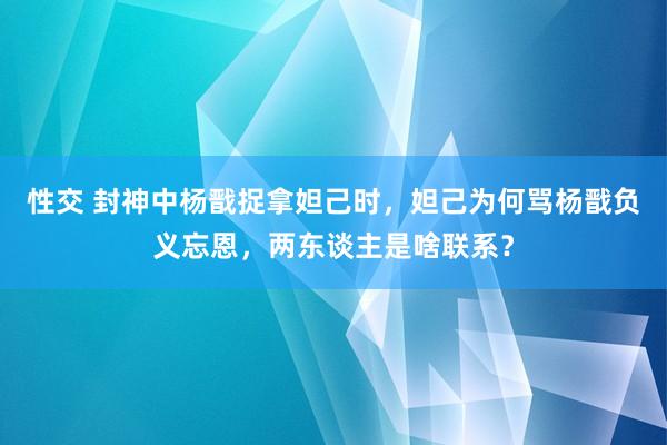 性交 封神中杨戬捉拿妲己时，妲己为何骂杨戬负义忘恩，两东谈主是啥联系？