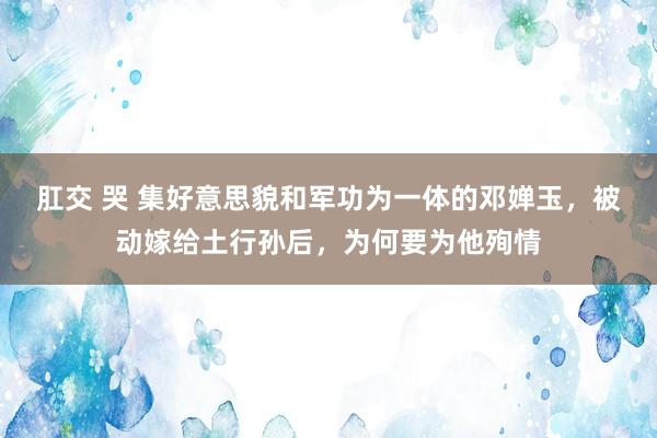 肛交 哭 集好意思貌和军功为一体的邓婵玉，被动嫁给土行孙后，为何要为他殉情