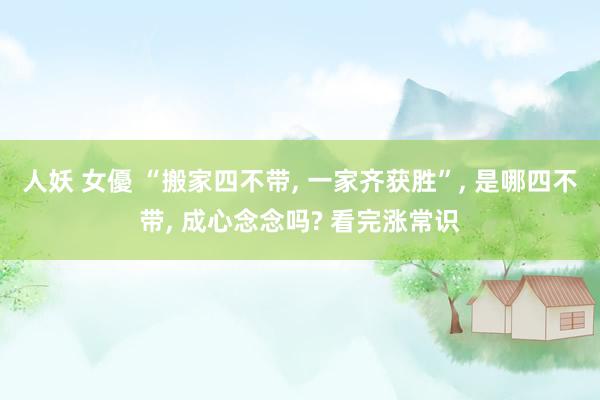人妖 女優 “搬家四不带， 一家齐获胜”， 是哪四不带， 成心念念吗? 看完涨常识