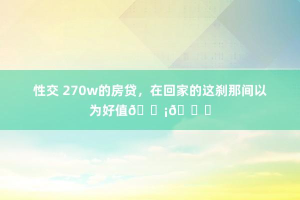 性交 270w的房贷，在回家的这刹那间以为好值🏡💖