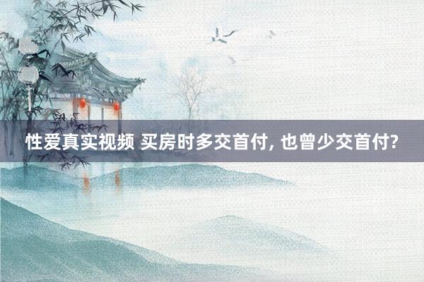 性爱真实视频 买房时多交首付， 也曾少交首付?