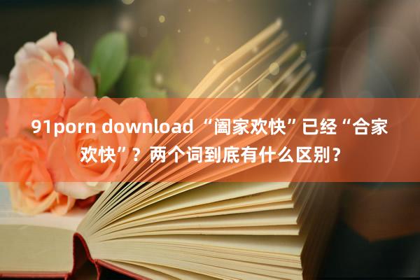 91porn download “阖家欢快”已经“合家欢快”？两个词到底有什么区别？